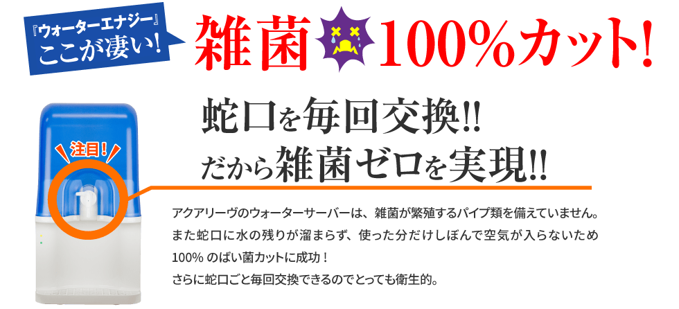 アクアリーヴここが凄い！雑菌100%カットを実現。蛇口を毎回交換。だから雑菌ゼロを実現。アクアリーヴのサーバーは、雑菌が繁殖するパイプ類を備えていません。また蛇口に水の残りが溜まらず、使った分だけしぼんで空気が入らないため100％のばい菌カットに成功！さらに蛇口ごと毎回交換できるので、とっても衛生的
